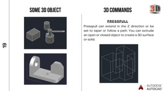 SOME 3D OBJECT
1
9
3D COMMANDS
PRESSPULL
Presspull can extend in the Z direction or be
set to taper or follow a path. You can extrude
an open or closed object to create a 3D surface
or solid.
 