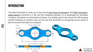 INTRODUCTION
The Word AutoCAD is made up of two words Auto (logo of company) and CAD (computer-
aided design). AutoCAD is a 2D and 3D modeling software. It is developed by Autodesk
company. Autodesk is a U.S.A based company. It is widely used in the industry for 2D drawing
and 3D modeling. In another way, we can say that AutoCAD is a designing course, which is
performed with the help of a computer.
0
2
 