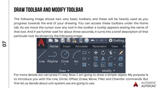 The following image shows two very basic toolbars, and these will be heavily used as you
progress towards the end of your drawing. You can access these toolbars under the Home
tab. As we move the cursor over any tool in the toolbar a tooltip appears stating the name of
that tool. And if we further wait for about three seconds, it turns into a brief description of that
particular tool. As shown by the following image.
For more details we can press F1 key. Now I am going to draw a simple object. My purpose is
to introduce you with the Line, Circle, Offset, Erase, Move, Fillet and Chamfer commands. But
first let us decide about unit system, we are going to use.
0
7
DRAW TOOLBAR AND MODIFY TOOLBAR
 