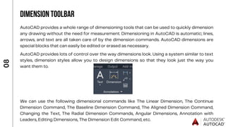 We can use the following dimensional commands like The Linear Dimension, The Continue
Dimension Command, The Baseline Dimension Command, The Aligned Dimension Command,
Changing the Text, The Radial Dimension Commands, Angular Dimensions, Annotation with
Leaders, Editing Dimensions, The Dimension Edit Command, etc.
AutoCAD provides a whole range of dimensioning tools that can be used to quickly dimension
any drawing without the need for measurement. Dimensioning in AutoCAD is automatic; lines,
arrows, and text are all taken care of by the dimension commands. AutoCAD dimensions are
special blocks that can easily be edited or erased as necessary.
0
8
DIMENSION TOOLBAR
AutoCAD provides lots of control over the way dimensions look. Using a system similar to text
styles, dimension styles allow you to design dimensions so that they look just the way you
want them to.
 