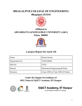 BHAGALPUR COLLEGE OF ENGINEERING
Bhagalpur, 813210
Affiliated to
ARYABHATTA KNOWLEDGE UNIVERSITY (AKU)
Patna, 800001
A project Report On AutoCAD
Under the Support & Guidance of
DST, Patna & E&ICT Academy, IIT Kanpur
1
Name Kumar Gaurav
Registration No. 19102108042
Roll No. 19253
Branch Mechanical Engineering (B.Tech)
Duration 6 June 2020 to 9 July 2020 (4 Weeks)
 