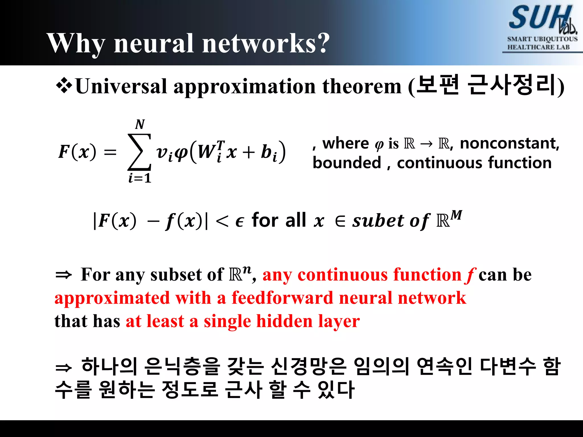 Universal approximation theorem (보편 근사정리)
⇒ For any subset of ℝ 𝒏, any continuous function f can be
approximated with a feedforward neural network
that has at least a single hidden layer
⇒ 하나의 은닉층을 갖는 신경망은 임의의 연속인 다변수 함
수를 원하는 정도로 근사 할 수 있다
Why neural networks?
𝑭 𝒙 =
𝒊=𝟏
𝑵
𝒗𝒊 𝝋 𝑾𝒊
𝑻
𝒙 + 𝒃𝒊
, where φ is ℝ → ℝ, nonconstant,
bounded , continuous function
𝑭 𝒙 − 𝒇 𝒙 < 𝝐 for all 𝒙 ∈ 𝒔𝒖𝒃𝒆𝒕 𝒐𝒇 ℝ 𝑴
 