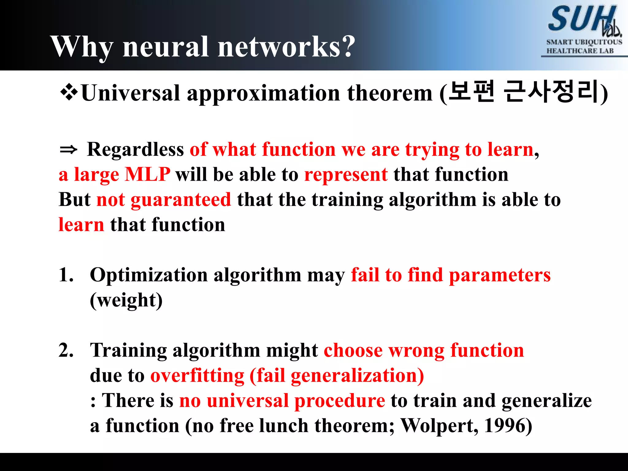 Universal approximation theorem (보편 근사정리)
⇒ Regardless of what function we are trying to learn,
a large MLP will be able to represent that function
But not guaranteed that the training algorithm is able to
learn that function
1. Optimization algorithm may fail to find parameters
(weight)
2. Training algorithm might choose wrong function
due to overfitting (fail generalization)
: There is no universal procedure to train and generalize
a function (no free lunch theorem; Wolpert, 1996)
Why neural networks?
 