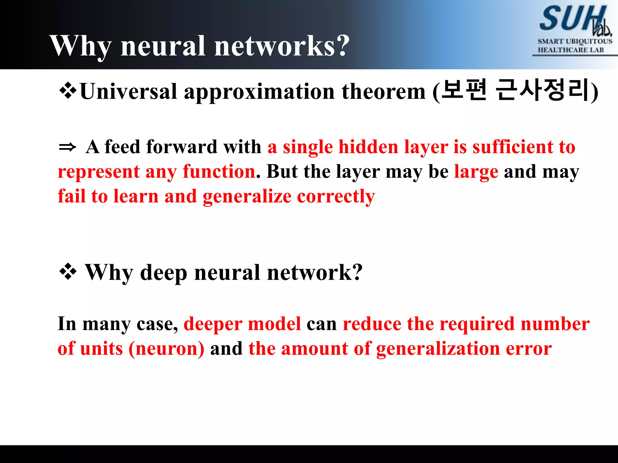 Universal approximation theorem (보편 근사정리)
⇒ A feed forward with a single hidden layer is sufficient to
represent any function. But the layer may be large and may
fail to learn and generalize correctly
 Why deep neural network?
In many case, deeper model can reduce the required number
of units (neuron) and the amount of generalization error
Why neural networks?
 