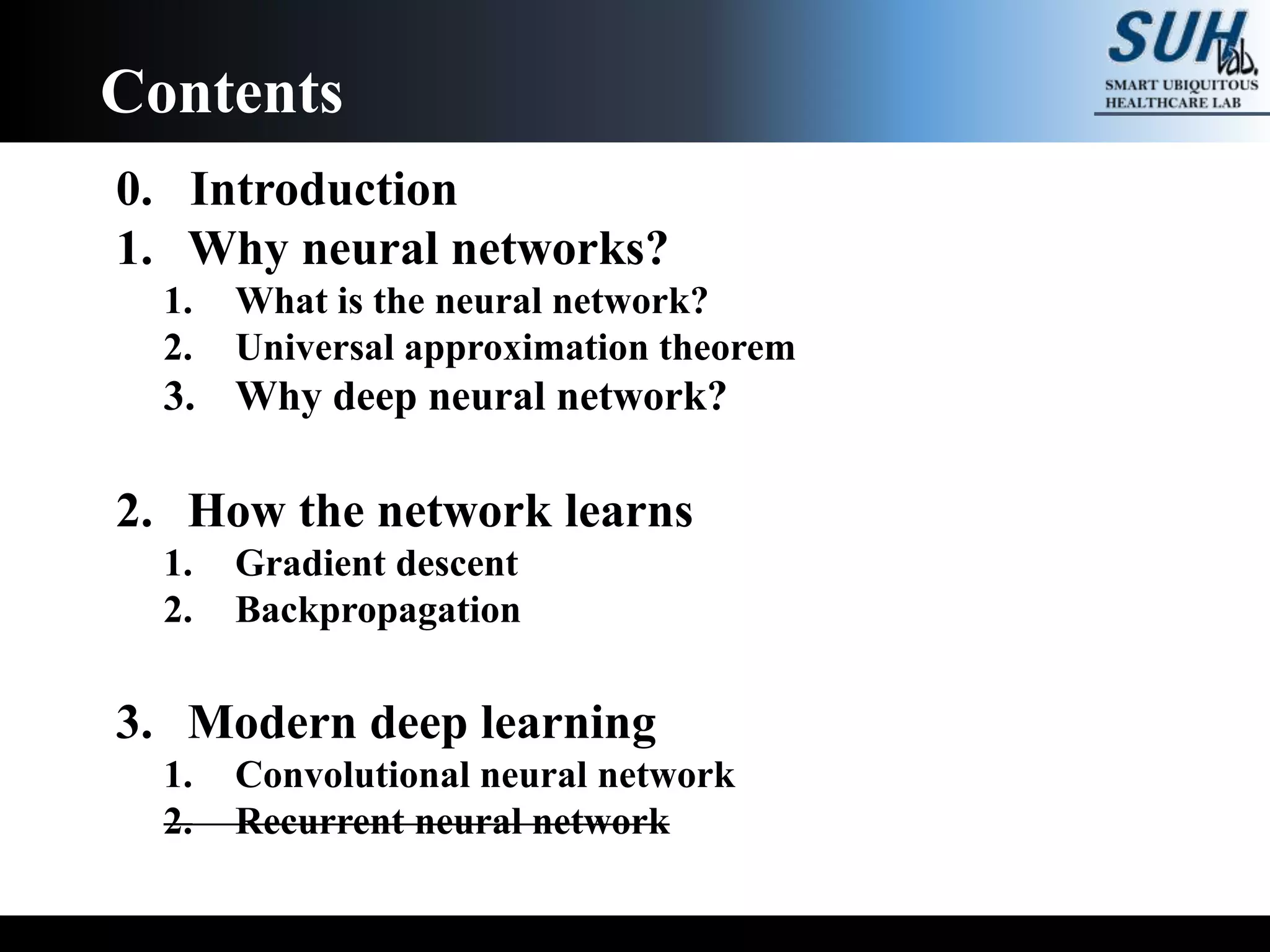 0. Introduction
1. Why neural networks?
1. What is the neural network?
2. Universal approximation theorem
3. Why deep neural network?
2. How the network learns
1. Gradient descent
2. Backpropagation
3. Modern deep learning
1. Convolutional neural network
2. Recurrent neural network
Contents
 