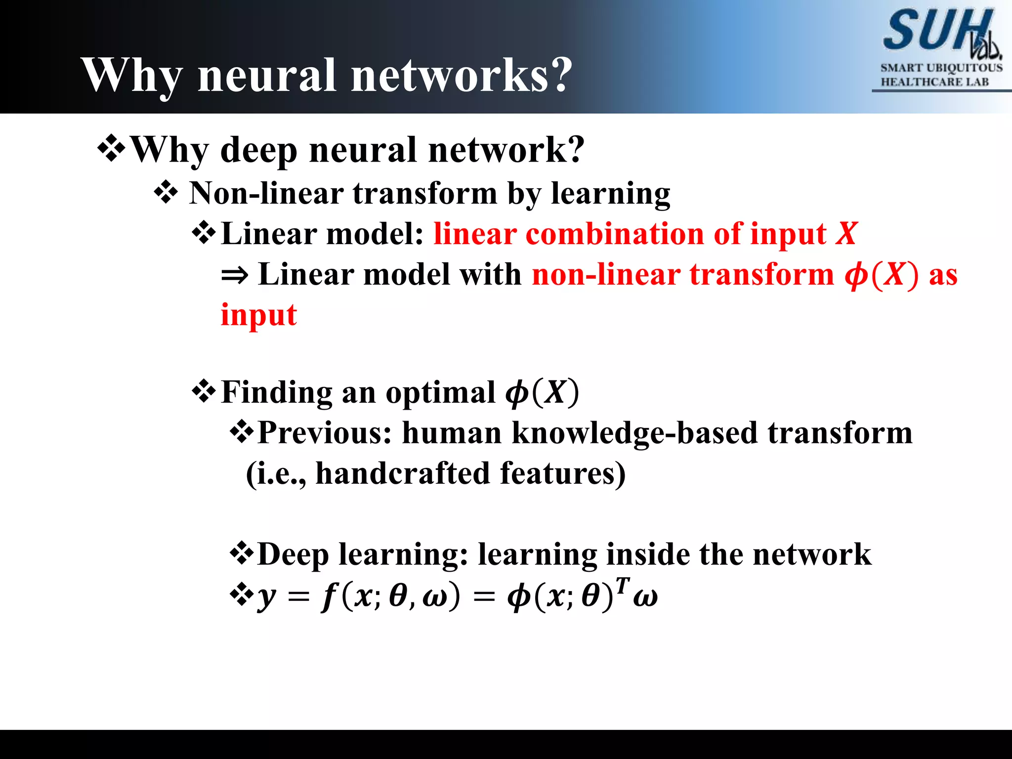 Why deep neural network?
 Non-linear transform by learning
Linear model: linear combination of input 𝑿
⇒ Linear model with non-linear transform 𝝓(𝑿) as
input
Finding an optimal 𝝓 𝑿
Previous: human knowledge-based transform
(i.e., handcrafted features)
Deep learning: learning inside the network
𝒚 = 𝒇 𝒙; 𝜽, 𝝎 = 𝝓(𝒙; 𝜽) 𝑻 𝝎
Why neural networks?
 