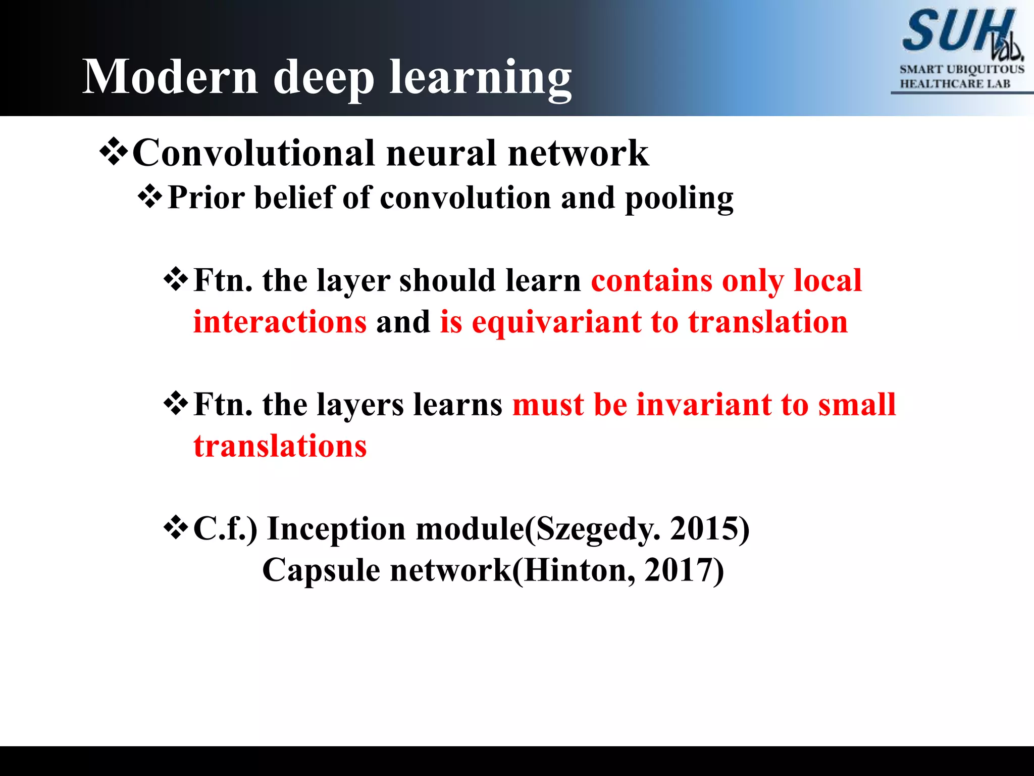 Convolutional neural network
Prior belief of convolution and pooling
Ftn. the layer should learn contains only local
interactions and is equivariant to translation
Ftn. the layers learns must be invariant to small
translations
C.f.) Inception module(Szegedy. 2015)
Capsule network(Hinton, 2017)
Modern deep learning
 