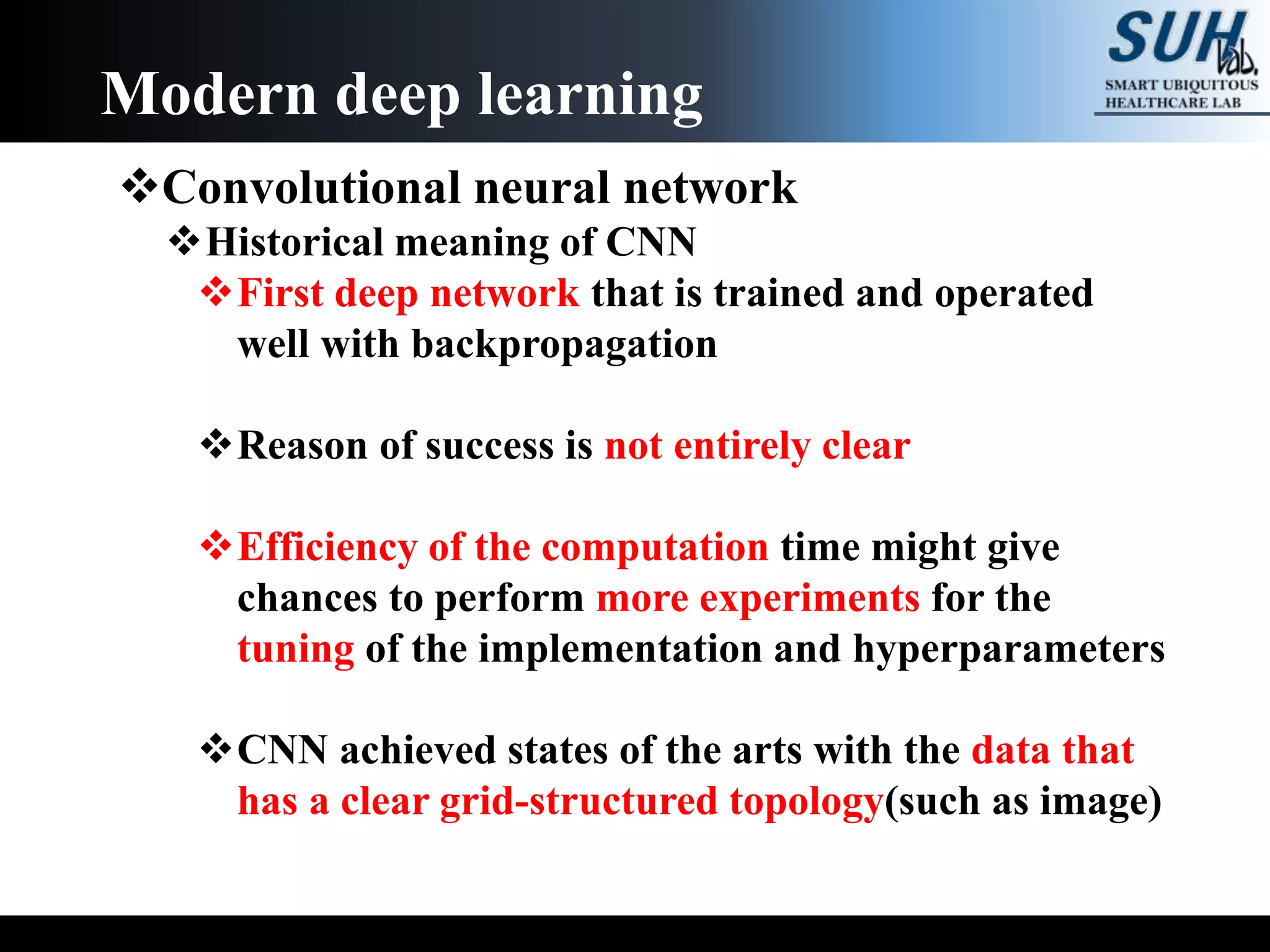 Convolutional neural network
Historical meaning of CNN
First deep network that is trained and operated
well with backpropagation
Reason of success is not entirely clear
Efficiency of the computation time might give
chances to perform more experiments for the
tuning of the implementation and hyperparameters
CNN achieved states of the arts with the data that
has a clear grid-structured topology(such as image)
Modern deep learning
 
