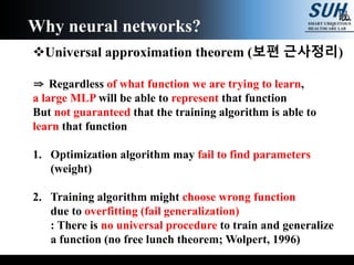 Universal approximation theorem (보편 근사정리)
⇒ Regardless of what function we are trying to learn,
a large MLP will be able to represent that function
But not guaranteed that the training algorithm is able to
learn that function
1. Optimization algorithm may fail to find parameters
(weight)
2. Training algorithm might choose wrong function
due to overfitting (fail generalization)
: There is no universal procedure to train and generalize
a function (no free lunch theorem; Wolpert, 1996)
Why neural networks?
 