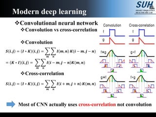 Convolutional neural network
Convolution vs cross-correlation
Convolution
Cross-correlation
Modern deep learning
𝑺 𝒊, 𝒋 = 𝑰 ∗ 𝑲 𝒊, 𝒋 =
𝒎 𝒏
𝑰 𝒎, 𝒏 𝑲(𝒊 − 𝒎, 𝒋 − 𝒏)
= 𝑲 ∗ 𝑰 𝒊, 𝒋 =
𝒎 𝒏
𝑰 𝒊 − 𝒎, 𝒋 − 𝒏 𝑲(𝒎, 𝒏)
𝑺 𝒊, 𝒋 = 𝑰 ∗ 𝑲 𝒊, 𝒋 =
𝒎 𝒏
𝑰 𝒊 + 𝒎, 𝒋 + 𝒏 𝑲(𝒎, 𝒏)
Most of CNN actually uses cross-correlation not convolution
 