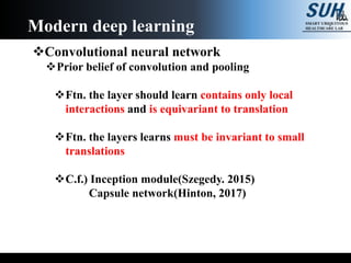 Convolutional neural network
Prior belief of convolution and pooling
Ftn. the layer should learn contains only local
interactions and is equivariant to translation
Ftn. the layers learns must be invariant to small
translations
C.f.) Inception module(Szegedy. 2015)
Capsule network(Hinton, 2017)
Modern deep learning
 