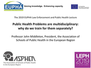 Voicing knowledge. Enhancing capacity.
The 2019 EUPHA Law Enforcement and Public Health Lecture
Public Health Problems are multidisciplinary:
why do we train for them separately?
Professor John Middleton, President, the Association of
Schools of Public Health in the European Region
 