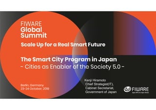 Scale Up for a Real Smart Future
Berlin, Germany
23-24 October, 2019
The Smart City Program in Japan
- Cities as Enabler of the Society 5.0 -
Kenji Hiramoto
Chief Strategist(IT),
Cabinet Secretariat,
Government of Japan
 