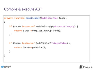 @asgrim
Compile & execute AST
private function compileNode(NodeInterface $node)
{
if ($node instanceof NodeBinaryOpAbstractBinaryOp) {
return $this->compileBinaryOp($node);
}
if ($node instanceof NodeScalarIntegerValue) {
return $node->getValue();
}
}
 