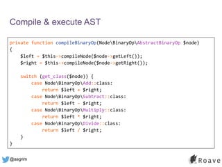 @asgrim
Compile & execute AST
private function compileBinaryOp(NodeBinaryOpAbstractBinaryOp $node)
{
$left = $this->compileNode($node->getLeft());
$right = $this->compileNode($node->getRight());
switch (get_class($node)) {
case NodeBinaryOpAdd::class:
return $left + $right;
case NodeBinaryOpSubtract::class:
return $left - $right;
case NodeBinaryOpMultiply::class:
return $left * $right;
case NodeBinaryOpDivide::class:
return $left / $right;
}
}
 