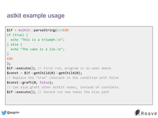 @asgrim
astkit example usage
$if = AstKit::parseString(<<<EOD
if (true) {
echo "This is a triumph.n";
} else {
echo "The cake is a lie.n";
}
EOD
);
$if->execute(); // First run, program is as-seen above
$const = $if->getChild(0)->getChild(0);
// Replace the "true" constant in the condition with false
$const->graft(0, false);
// Can also graft other AstKit nodes, instead of constants
$if->execute(); // Second run now takes the else path
 