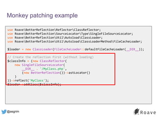 @asgrim
Monkey patching example
use RoaveBetterReflectionReflectorClassReflector;
use RoaveBetterReflectionSourceLocatorTypeSingleFileSourceLocator;
use RoaveBetterReflectionUtilAutoloadClassLoader;
use RoaveBetterReflectionUtilAutoloadClassLoaderMethodFileCacheLoader;
$loader = new ClassLoader(FileCacheLoader::defaultFileCacheLoader(__DIR__));
// Create the reflection first (without loading)
$classInfo = (new ClassReflector(
new SingleFileSourceLocator(
__DIR__ . '/MyClass.php',
(new BetterReflection())->astLocator()
)
))->reflect('MyClass');
$loader->addClass($classInfo);
 