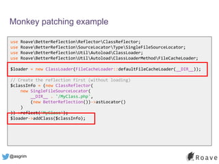 @asgrim
Monkey patching example
use RoaveBetterReflectionReflectorClassReflector;
use RoaveBetterReflectionSourceLocatorTypeSingleFileSourceLocator;
use RoaveBetterReflectionUtilAutoloadClassLoader;
use RoaveBetterReflectionUtilAutoloadClassLoaderMethodFileCacheLoader;
$loader = new ClassLoader(FileCacheLoader::defaultFileCacheLoader(__DIR__));
// Create the reflection first (without loading)
$classInfo = (new ClassReflector(
new SingleFileSourceLocator(
__DIR__ . '/MyClass.php',
(new BetterReflection())->astLocator()
)
))->reflect('MyClass');
$loader->addClass($classInfo);
 