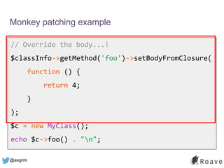 @asgrim
Monkey patching example
// Override the body...!
$classInfo->getMethod('foo')->setBodyFromClosure(
function () {
return 4;
}
);
$c = new MyClass();
echo $c->foo() . "n";
 