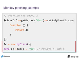 @asgrim
Monkey patching example
// Override the body...!
$classInfo->getMethod('foo')->setBodyFromClosure(
function () {
return 4;
}
);
$c = new MyClass();
echo $c->foo() . "n"; // returns 4, not 5
 