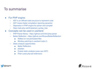 @asgrim
To summarise
● For PHP engine:
○ AST is an efficient data structure to represent code
○ AST means faster compilation (ignoring opcache)
○ Separation in PHP engine for parser and compiler
○ https://wiki.php.net/rfc/abstract_syntax_tree
● Concepts can be used in userland
○ PHP Parser library - https://github.com/nikic/php-parser
○ Better Reflection - https://github.com/Roave/BetterReflection
■ Reflect on not-yet-loaded files
■ Monkey patching in userland code (!)
○ Static analysis opportunities
■ Better Reflection
■ phpstan
■ Exakat static analysis (uses own AST)
■ Phan (uses php-ast extension)
 