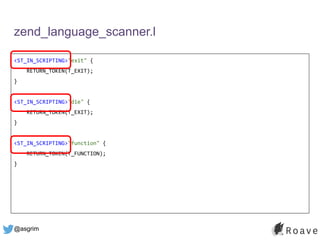 @asgrim
zend_language_scanner.l
<ST_IN_SCRIPTING>"exit" {
RETURN_TOKEN(T_EXIT);
}
<ST_IN_SCRIPTING>"die" {
RETURN_TOKEN(T_EXIT);
}
<ST_IN_SCRIPTING>"function" {
RETURN_TOKEN(T_FUNCTION);
}
 