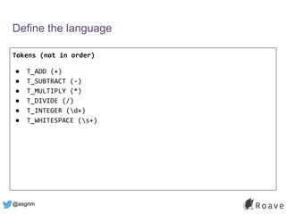 @asgrim
Define the language
Tokens (not in order)
● T_ADD (+)
● T_SUBTRACT (-)
● T_MULTIPLY (*)
● T_DIVIDE (/)
● T_INTEGER (d+)
● T_WHITESPACE (s+)
 