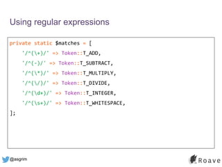 @asgrim
Using regular expressions
private static $matches = [
'/^(+)/' => Token::T_ADD,
'/^(-)/' => Token::T_SUBTRACT,
'/^(*)/' => Token::T_MULTIPLY,
'/^(/)/' => Token::T_DIVIDE,
'/^(d+)/' => Token::T_INTEGER,
'/^(s+)/' => Token::T_WHITESPACE,
];
 