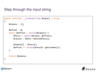 @asgrim
Step through the input string
public function __invoke(string $input) : array
{
$tokens = [];
$offset = 0;
while ($offset < strlen($input)) {
$focus = substr($input, $offset);
$result = $this->match($focus);
$tokens[] = $result;
$offset += strlen($result->getLexeme());
}
return $tokens;
}
 