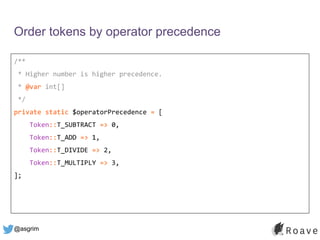 @asgrim
Order tokens by operator precedence
/**
* Higher number is higher precedence.
* @var int[]
*/
private static $operatorPrecedence = [
Token::T_SUBTRACT => 0,
Token::T_ADD => 1,
Token::T_DIVIDE => 2,
Token::T_MULTIPLY => 3,
];
 