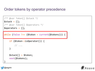 @asgrim
Order tokens by operator precedence
/** @var Token[] $stack */
$stack = [];
/** @var Token[] $operators */
$operators = [];
while (false !== ($token = current($tokens))) {
if ($token->isOperator()) {
// ...
}
$stack[] = $token;
next($tokens);
}
 