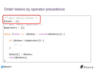 @asgrim
Order tokens by operator precedence
/** @var Token[] $stack */
$stack = [];
/** @var Token[] $operators */
$operators = [];
while (false !== ($token = current($tokens))) {
if ($token->isOperator()) {
// ...
}
$stack[] = $token;
next($tokens);
}
 