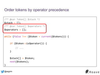 @asgrim
Order tokens by operator precedence
/** @var Token[] $stack */
$stack = [];
/** @var Token[] $operators */
$operators = [];
while (false !== ($token = current($tokens))) {
if ($token->isOperator()) {
// ...
}
$stack[] = $token;
next($tokens);
}
 