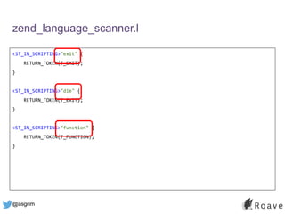 @asgrim
zend_language_scanner.l
<ST_IN_SCRIPTING>"exit" {
RETURN_TOKEN(T_EXIT);
}
<ST_IN_SCRIPTING>"die" {
RETURN_TOKEN(T_EXIT);
}
<ST_IN_SCRIPTING>"function" {
RETURN_TOKEN(T_FUNCTION);
}
 