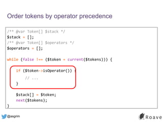 @asgrim
Order tokens by operator precedence
/** @var Token[] $stack */
$stack = [];
/** @var Token[] $operators */
$operators = [];
while (false !== ($token = current($tokens))) {
if ($token->isOperator()) {
// ...
}
$stack[] = $token;
next($tokens);
}
 