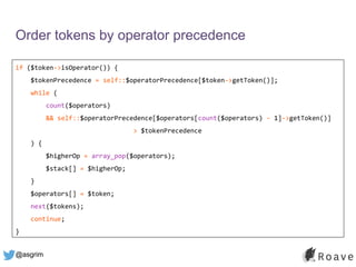 @asgrim
Order tokens by operator precedence
if ($token->isOperator()) {
$tokenPrecedence = self::$operatorPrecedence[$token->getToken()];
while (
count($operators)
&& self::$operatorPrecedence[$operators[count($operators) - 1]->getToken()]
> $tokenPrecedence
) {
$higherOp = array_pop($operators);
$stack[] = $higherOp;
}
$operators[] = $token;
next($tokens);
continue;
}
 