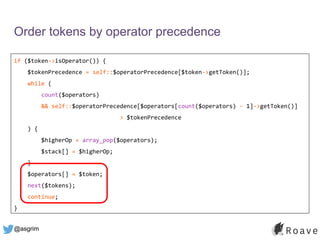 @asgrim
Order tokens by operator precedence
if ($token->isOperator()) {
$tokenPrecedence = self::$operatorPrecedence[$token->getToken()];
while (
count($operators)
&& self::$operatorPrecedence[$operators[count($operators) - 1]->getToken()]
> $tokenPrecedence
) {
$higherOp = array_pop($operators);
$stack[] = $higherOp;
}
$operators[] = $token;
next($tokens);
continue;
}
 