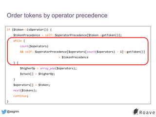 @asgrim
Order tokens by operator precedence
if ($token->isOperator()) {
$tokenPrecedence = self::$operatorPrecedence[$token->getToken()];
while (
count($operators)
&& self::$operatorPrecedence[$operators[count($operators) - 1]->getToken()]
> $tokenPrecedence
) {
$higherOp = array_pop($operators);
$stack[] = $higherOp;
}
$operators[] = $token;
next($tokens);
continue;
}
 