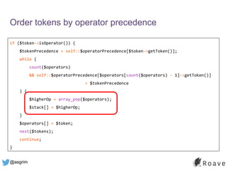 @asgrim
Order tokens by operator precedence
if ($token->isOperator()) {
$tokenPrecedence = self::$operatorPrecedence[$token->getToken()];
while (
count($operators)
&& self::$operatorPrecedence[$operators[count($operators) - 1]->getToken()]
> $tokenPrecedence
) {
$higherOp = array_pop($operators);
$stack[] = $higherOp;
}
$operators[] = $token;
next($tokens);
continue;
}
 