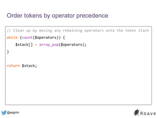 @asgrim
Order tokens by operator precedence
// Clean up by moving any remaining operators onto the token stack
while (count($operators)) {
$stack[] = array_pop($operators);
}
return $stack;
 