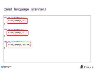 @asgrim
zend_language_scanner.l
<ST_IN_SCRIPTING>"exit" {
RETURN_TOKEN(T_EXIT);
}
<ST_IN_SCRIPTING>"die" {
RETURN_TOKEN(T_EXIT);
}
<ST_IN_SCRIPTING>"function" {
RETURN_TOKEN(T_FUNCTION);
}
 