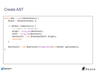 @asgrim
Create AST
while ($ip < count($tokenStack)) {
$token = $tokenStack[$ip++];
if ($token->isOperator()) {
// (figure out $nodeType)
$right = array_pop($astStack);
$left = array_pop($astStack);
$astStack[] = new $nodeType($left, $right);
continue;
}
$astStack[] = new NodeScalarIntegerValue((int)$token->getLexeme());
}
 