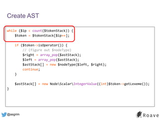 @asgrim
Create AST
while ($ip < count($tokenStack)) {
$token = $tokenStack[$ip++];
if ($token->isOperator()) {
// (figure out $nodeType)
$right = array_pop($astStack);
$left = array_pop($astStack);
$astStack[] = new $nodeType($left, $right);
continue;
}
$astStack[] = new NodeScalarIntegerValue((int)$token->getLexeme());
}
 