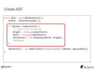 @asgrim
Create AST
while ($ip < count($tokenStack)) {
$token = $tokenStack[$ip++];
if ($token->isOperator()) {
// (figure out $nodeType)
$right = array_pop($astStack);
$left = array_pop($astStack);
$astStack[] = new $nodeType($left, $right);
continue;
}
$astStack[] = new NodeScalarIntegerValue((int)$token->getLexeme());
}
 