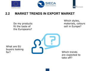 Do my products
fit the taste of
the Europeans?
Which styles,
materials, colours
sell in Europe?
Which trends
are expected to
take off?
What are EU
buyers looking
for?
2.2 MARKET TRENDS IN EXPORT MARKET
 