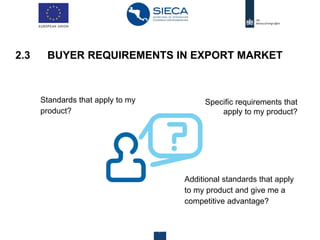 Centre for the Promotion of Imports from developing countries12 28 agosto 2019
Standards that apply to my
product?
2.3 BUYER REQUIREMENTS IN EXPORT MARKET
Specific requirements that
apply to my product?
Additional standards that apply
to my product and give me a
competitive advantage?
 