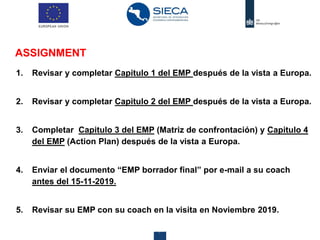 Centre for the Promotion of Imports from developing countries19 28 agosto 2019
ASSIGNMENT
1. Revisar y completar Capitulo 1 del EMP después de la vista a Europa.
2. Revisar y completar Capitulo 2 del EMP después de la vista a Europa.
3. Completar Capitulo 3 del EMP (Matriz de confrontación) y Capitulo 4
del EMP (Action Plan) después de la vista a Europa.
4. Enviar el documento “EMP borrador final” por e-mail a su coach
antes del 15-11-2019.
5. Revisar su EMP con su coach en la visita en Noviembre 2019.
 