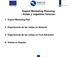 Export Marketing Planning
- frutas y vegetales frescos–
1. Export Marketing Plan
2. Experiencias de las visitas en Holanda
3. Experiencias de las visitas en Fruit Attraction
4. Visitas en España
 