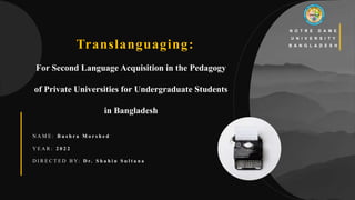 1
For Second Language Acquisition in the Pedagogy
of Private Universities for Undergraduate Students
in Bangladesh
N O T R E D A M E
U N I V E R S I T Y
B A N G L A D E S H
N A M E : B u s h r a M o r s h e d
Y E A R : 2 0 2 2
D I R E C T E D B Y: D r. S h a h i n S u l t a n a
Translanguaging:
 