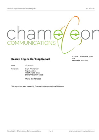 Search Engine Optimization Report 10/30/2019
Search Engine Ranking Report
9235 W. Capitol Drive, Suite
404
Milwaukee, WI 53222
Date: 10/30/2019
Recipient: Gayle Woerishofer
Argo Industries
4430 N. 127th Street
BROOKFIELD WI 53005
Phone: 262-781-3995
This report has been created by Chameleon Communication's SEO team.
Created by Chameleon Communications 1 of 5 chameleoncommunications.net
 